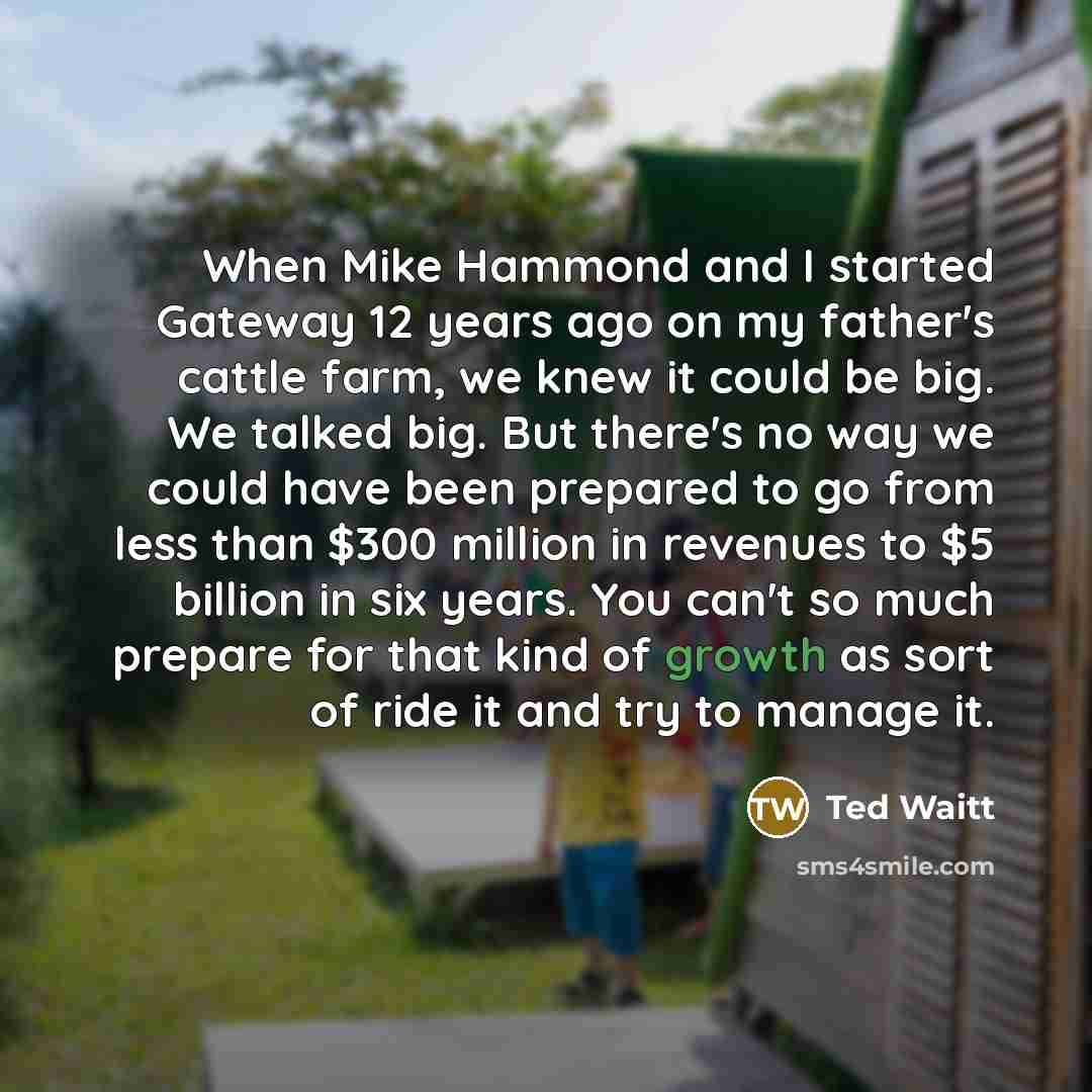 “When Mike Hammond and I started Gateway 12 years ago on my father's cattle farm, we knew it could be big. We talked big. But there's no way we could have been prepared to go from less than $300 million in revenues to $5 billion in six years. You can't so much prepare for that kind of growth as…” quote by Ted Waitt