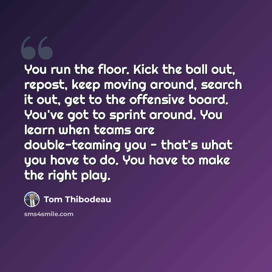 “You run the floor. Kick the ball out, repost, keep moving around, search it out, get to the offensive board. You've got to sprint around. You learn when teams are double-teaming you - that's what you have to do. You have to make the right play.” quote by Tom Thibodeau