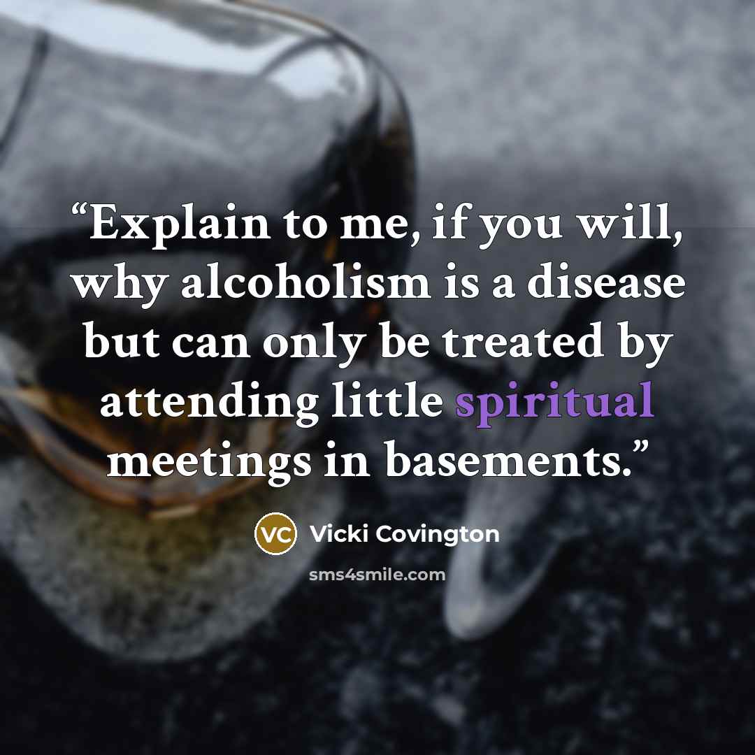 “Explain to me, if you will, why alcoholism is a disease but can only be treated by attending little spiritual meetings in basements.” quote by Vicki Covington