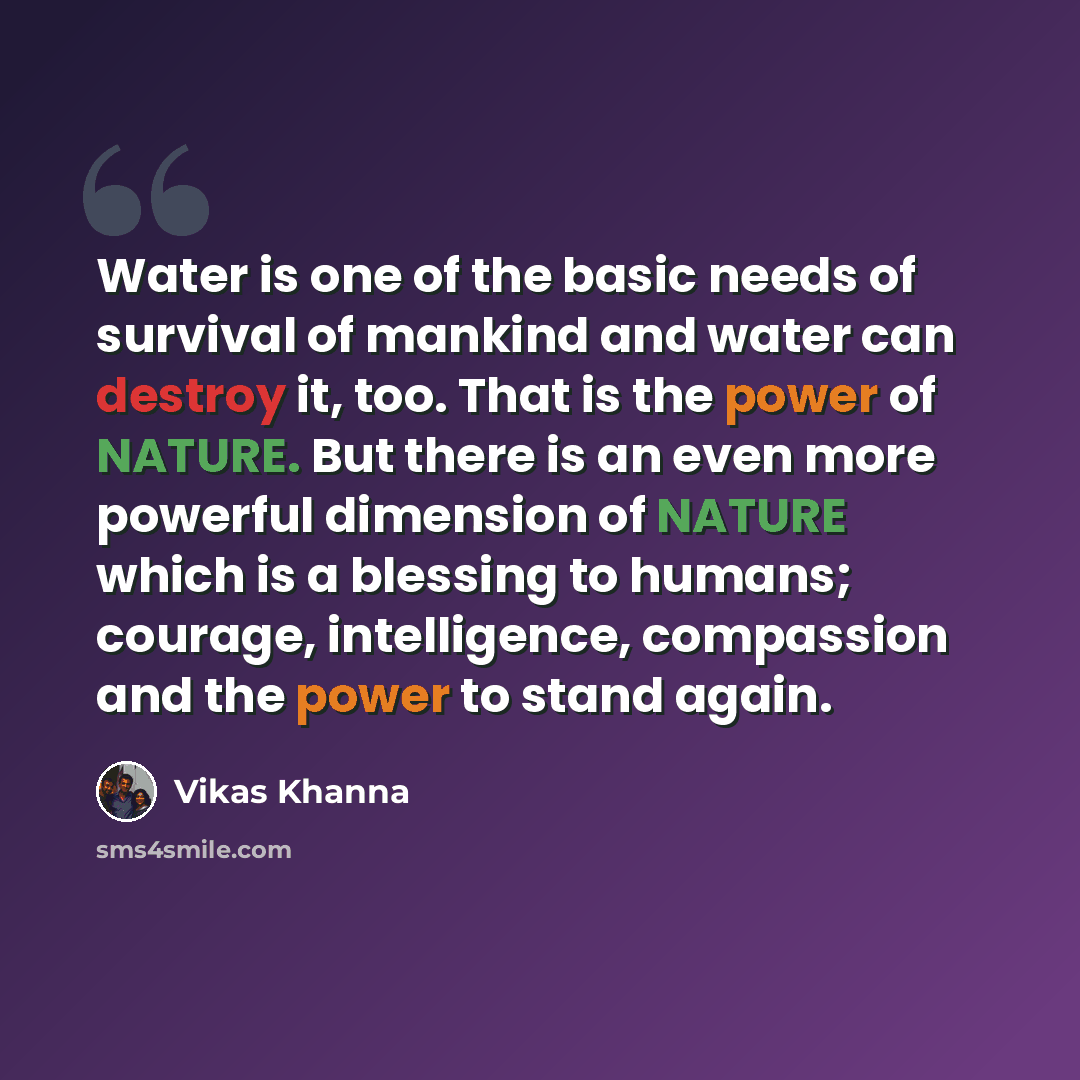 “Water is one of the basic needs of survival of mankind and water can destroy it, too. That is the power of NATURE. But there is an even more powerful dimension of NATURE which is a blessing to humans; courage, intelligence, compassion and the power to stand again.” quote by Vikas Khanna