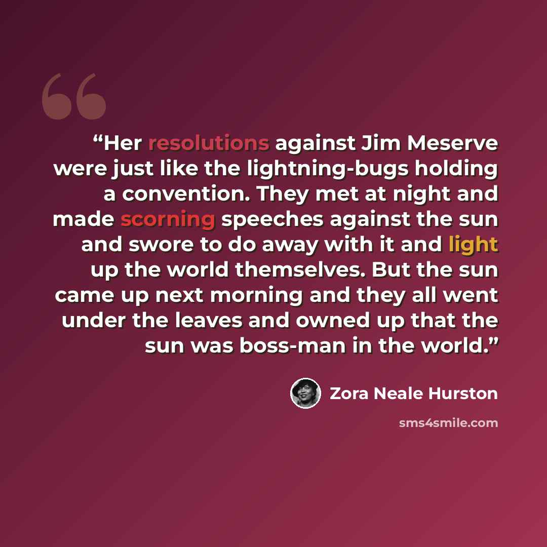 “Her resolutions against Jim Meserve were just like the lightning-bugs holding a convention. They met at night and made scorning speeches against the sun and swore to do away with it and light up the world themselves. But the sun came up next morning and they all went under the leaves and owned up…” quote by Zora Neale Hurston