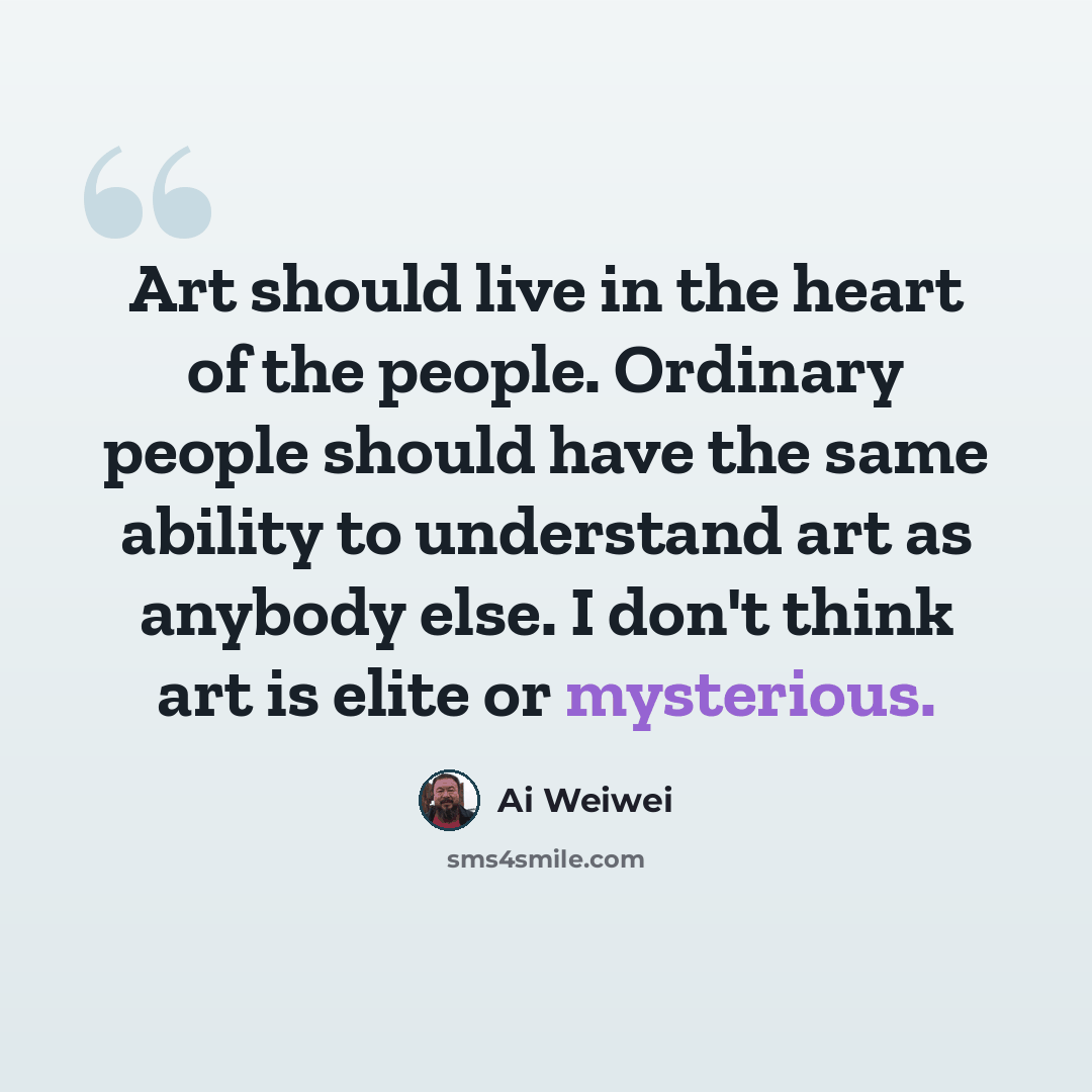 “Art should live in the heart of the people. Ordinary people should have the same ability to understand art as anybody else. I don't think art is elite or mysterious.” quote by Ai Weiwei