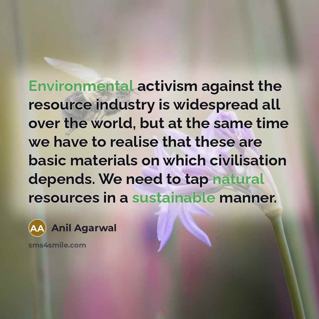 “Environmental activism against the resource industry is widespread all over the world, but at the same time we have to realise that these are basic materials on which civilisation depends. We need to tap natural resources in a sustainable manner.” quote by Anil Agarwal