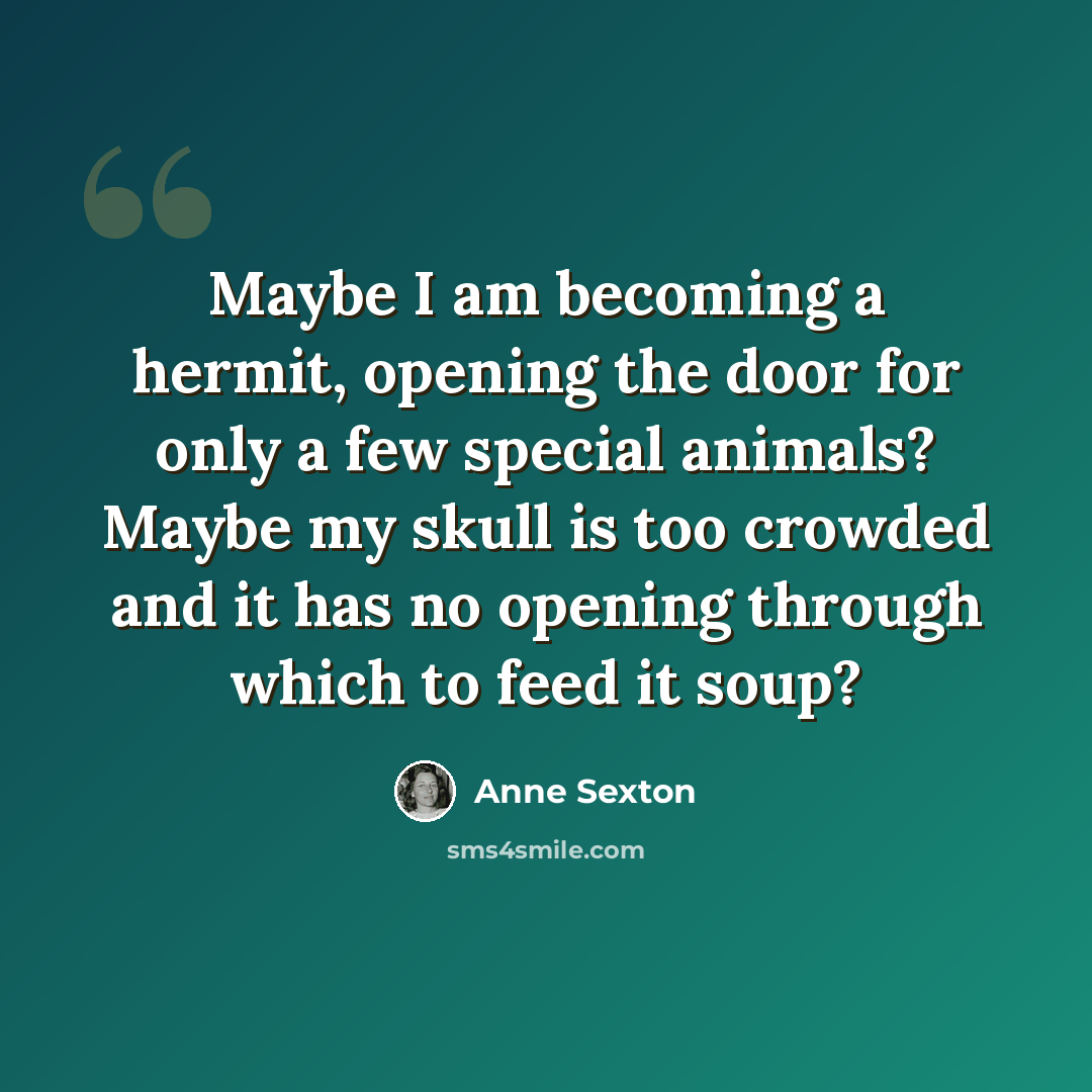 “Maybe I am becoming a hermit, opening the door for only a few special animals? Maybe my skull is too crowded and it has no opening through which to feed it soup?” quote by Anne Sexton