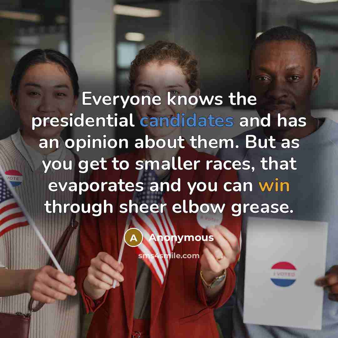“Everyone knows the presidential candidates and has an opinion about them. But as you get to smaller races, that evaporates and you can win through sheer elbow grease.” quote by Anonymous