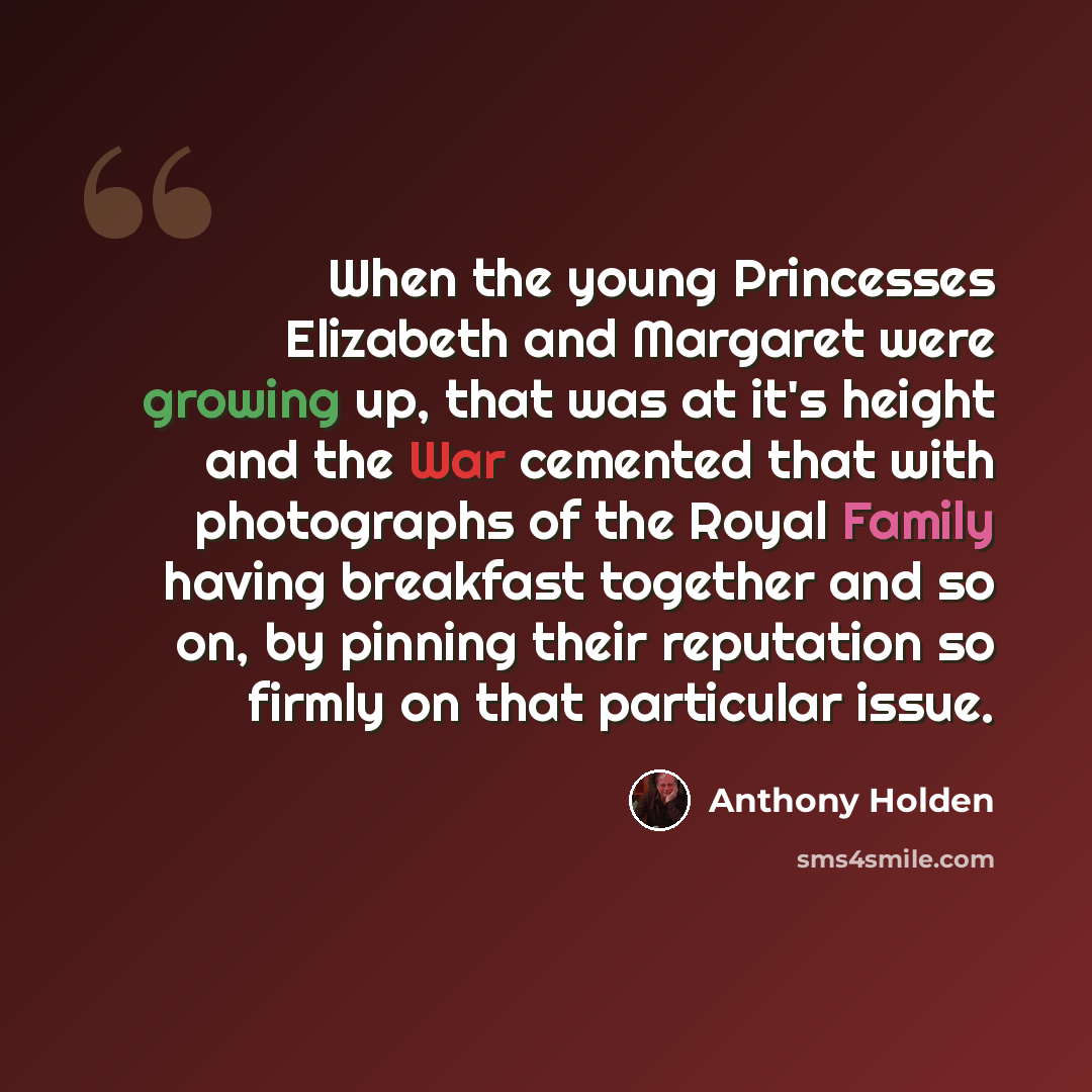 “When the young Princesses Elizabeth and Margaret were growing up, that was at it's height and the War cemented that with photographs of the Royal Family having breakfast together and so on, by pinning their reputation so firmly on that particular issue.” quote by Anthony Holden