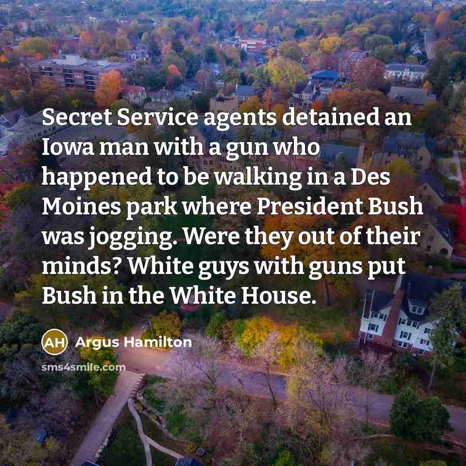 “Secret Service agents detained an Iowa man with a gun who happened to be walking in a Des Moines park where President Bush was jogging. Were they out of their minds? White guys with guns put Bush in the White House.” quote by Argus Hamilton