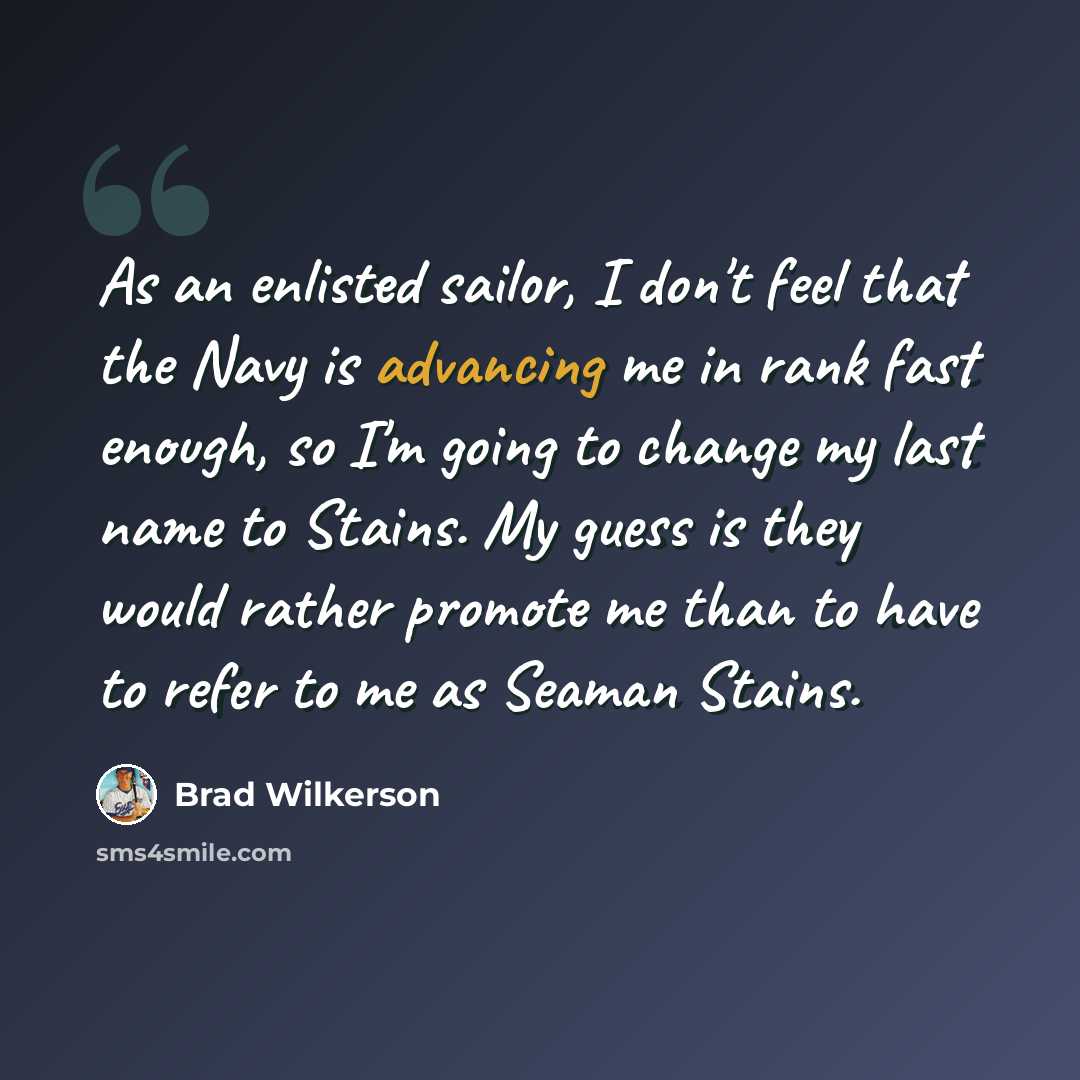 “As an enlisted sailor, I don't feel that the Navy is advancing me in rank fast enough, so I'm going to change my last name to Stains. My guess is they would rather promote me than to have to refer to me as Seaman Stains.” quote by Brad Wilkerson
