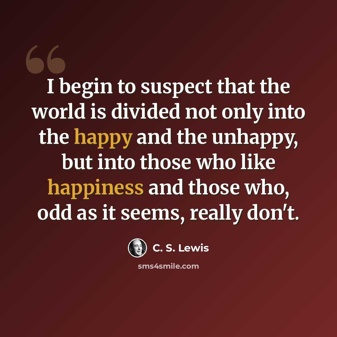 “I begin to suspect that the world is divided not only into the happy and the unhappy, but into those who like happiness and those who, odd as it seems, really don't.” quote by C. S. Lewis