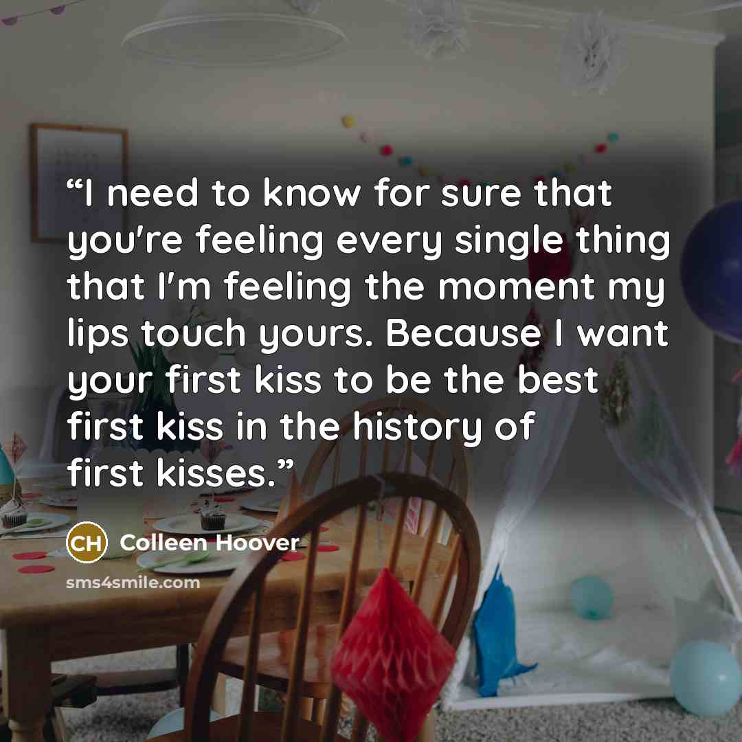 “I need to know for sure that you're feeling every single thing that I'm feeling the moment my lips touch yours. Because I want your first kiss to be the best first kiss in the history of first kisses.” quote by Colleen Hoover