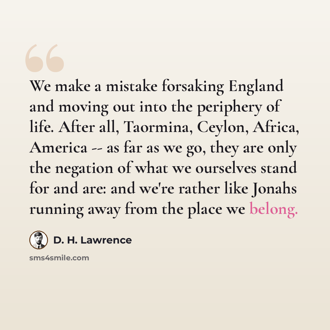 “We make a mistake forsaking England and moving out into the periphery of life. After all, Taormina, Ceylon, Africa, America -- as far as we go, they are only the negation of what we ourselves stand for and are: and we're rather like Jonahs running away from the place we belong.” quote by D. H. Lawrence