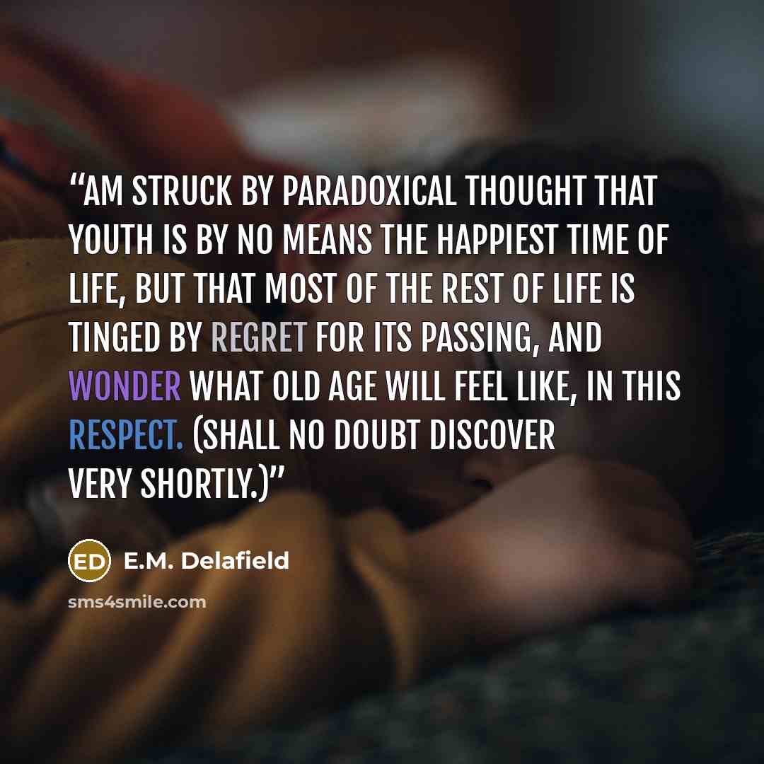 “Am struck by paradoxical thought that youth is by no means the happiest time of life, but that most of the rest of life is tinged by regret for its passing, and wonder what old age will feel like, in this respect. (Shall no doubt discover very shortly.)” quote by E.M. Delafield