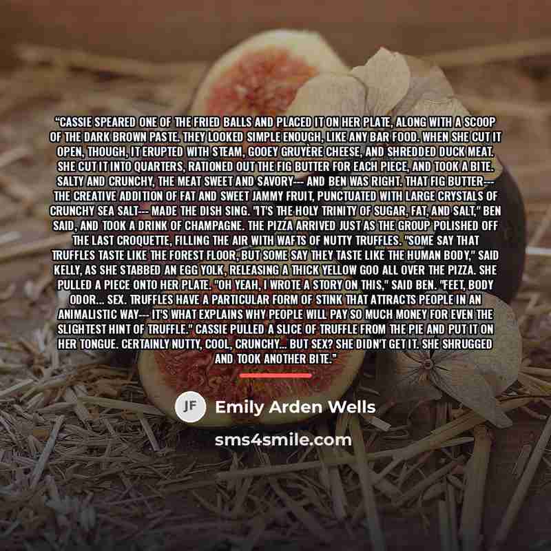 “Cassie speared one of the fried balls and placed it on her plate, along with a scoop of the dark brown paste. They looked simple enough, like any bar food. When she cut it open, though, it erupted with steam, gooey Gruyère cheese, and shredded duck meat. She cut it into quarters, rationed out the…” quote by Emily Arden Wells