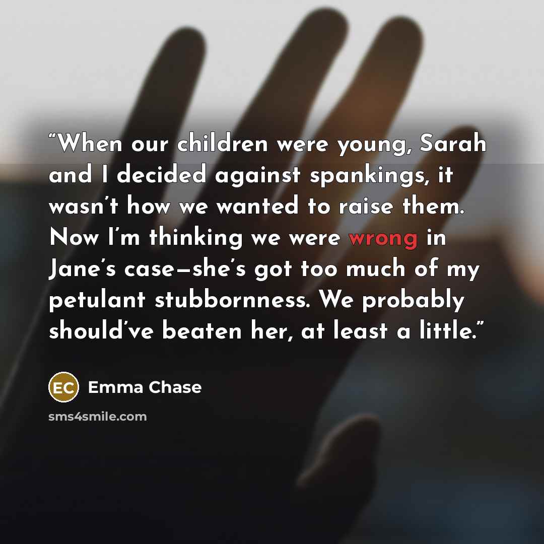 “When our children were young, Sarah and I decided against spankings, it wasn’t how we wanted to raise them. Now I’m thinking we were wrong in Jane’s case—she’s got too much of my petulant stubbornness. We probably should’ve beaten her, at least a little.” quote by Emma Chase