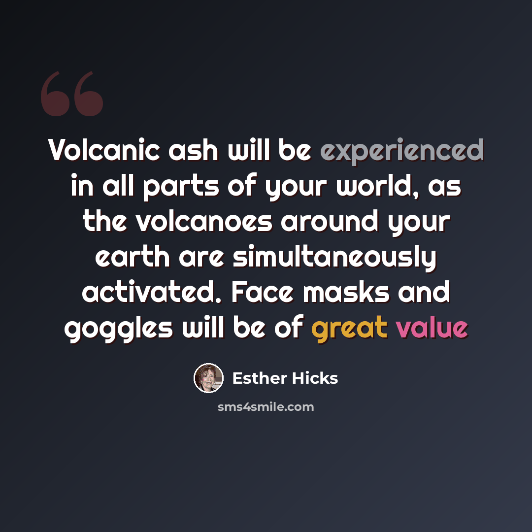“Volcanic ash will be experienced in all parts of your world, as the volcanoes around your earth are simultaneously activated. Face masks and goggles will be of great value” quote by Esther Hicks