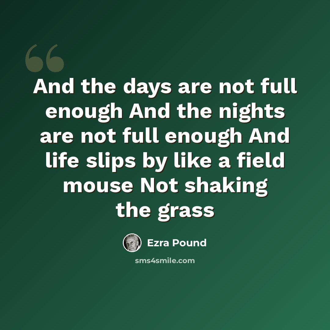“And the days are not full enough And the nights are not full enough And life slips by like a field mouse Not shaking the grass” quote by Ezra Pound