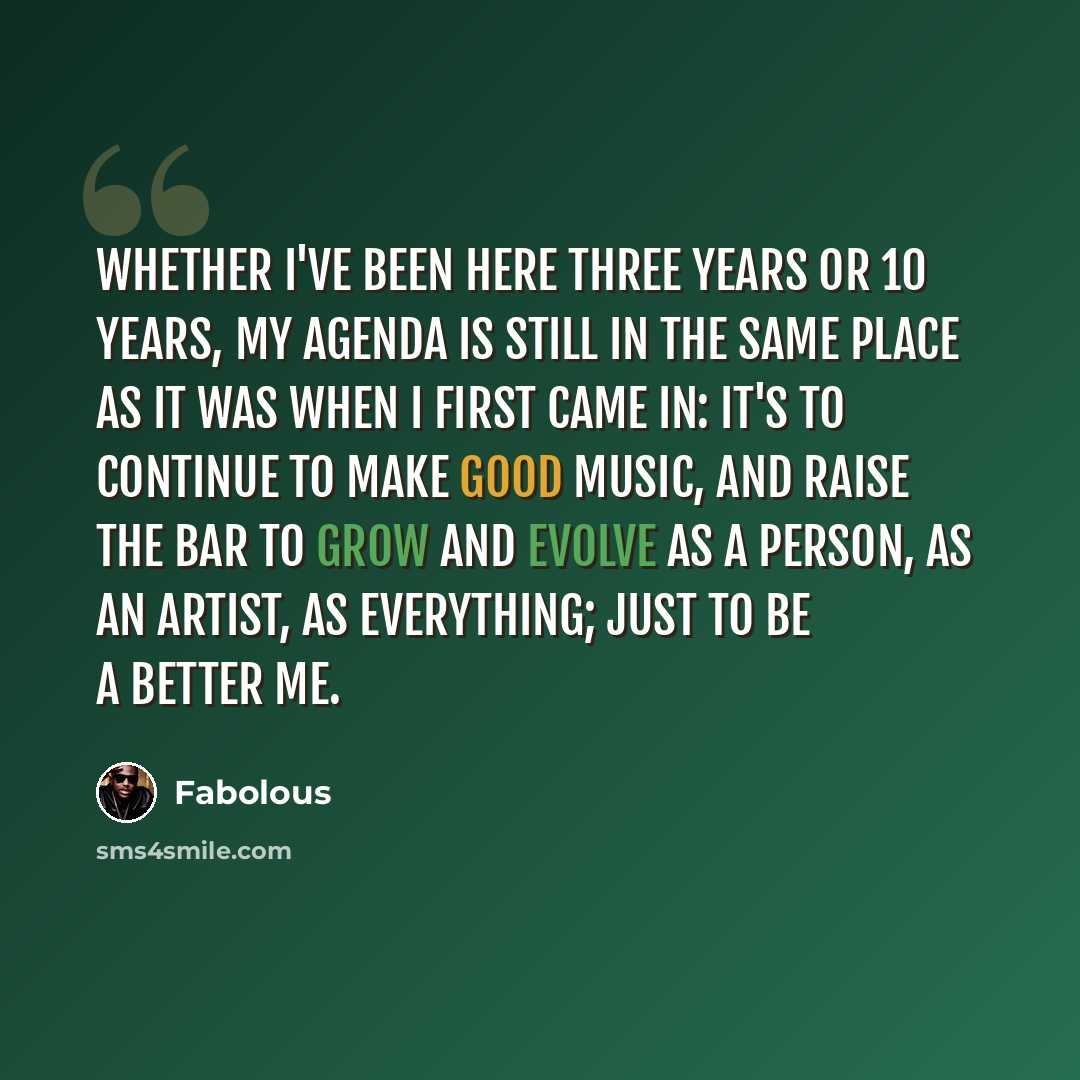 “Whether I've been here three years or 10 years, my agenda is still in the same place as it was when I first came in: it's to continue to make good music, and raise the bar to grow and evolve as a person, as an artist, as everything; just to be a better me.” quote by Fabolous