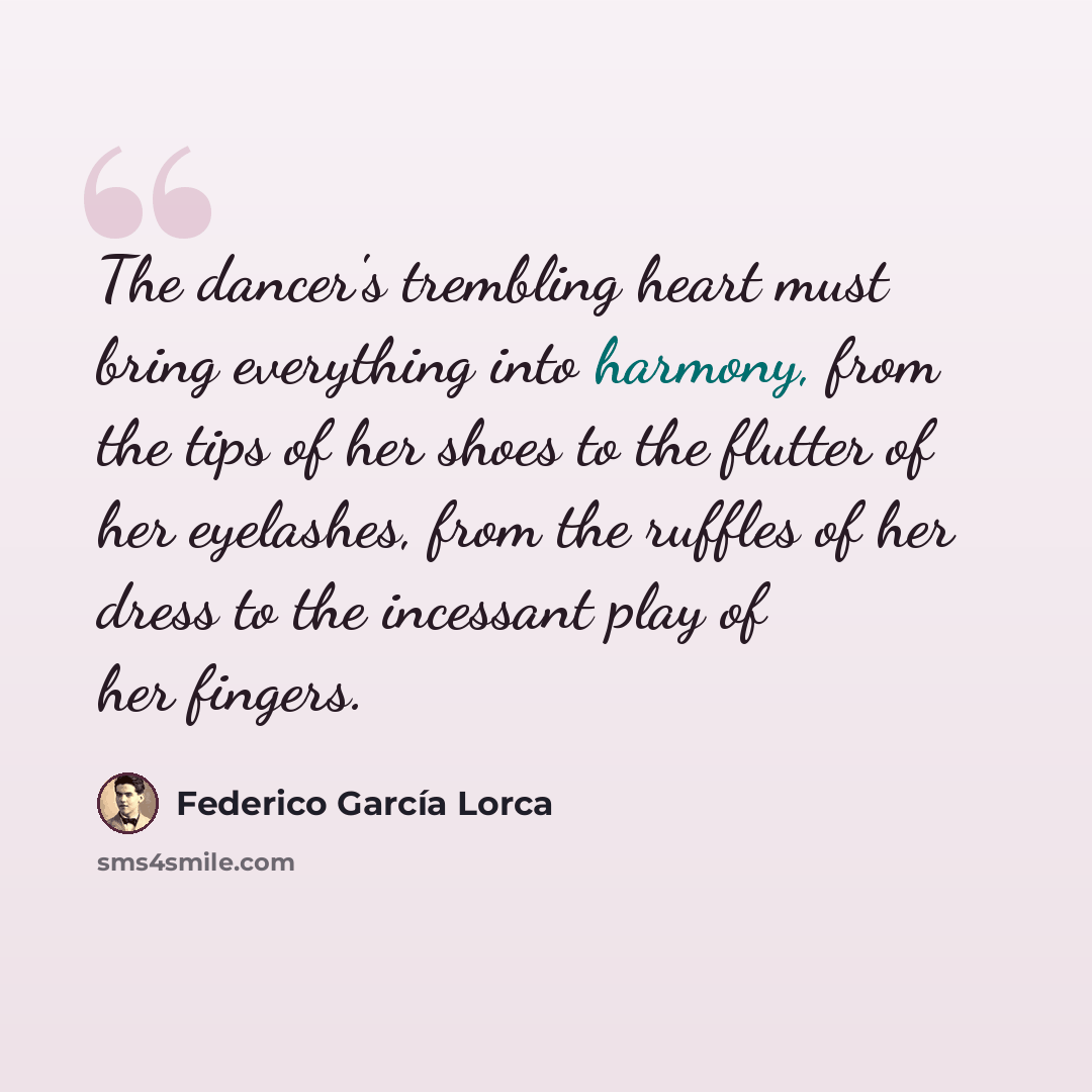 “The dancer's trembling heart must bring everything into harmony, from the tips of her shoes to the flutter of her eyelashes, from the ruffles of her dress to the incessant play of her fingers.” quote by Federico Garcia Lorca