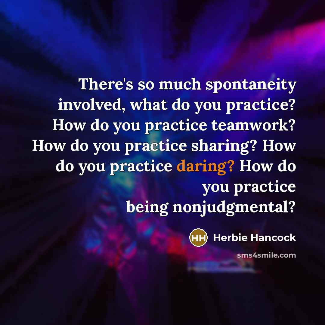 “There's so much spontaneity involved, what do you practice? How do you practice teamwork? How do you practice sharing? How do you practice daring? How do you practice being nonjudgmental?” quote by Herbie Hancock