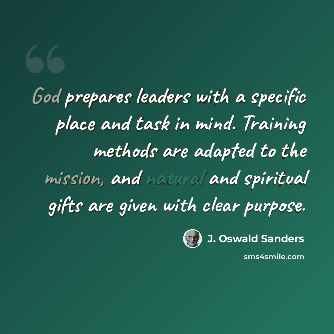“God prepares leaders with a specific place and task in mind. Training methods are adapted to the mission, and natural and spiritual gifts are given with clear purpose.” quote by J. Oswald Sanders