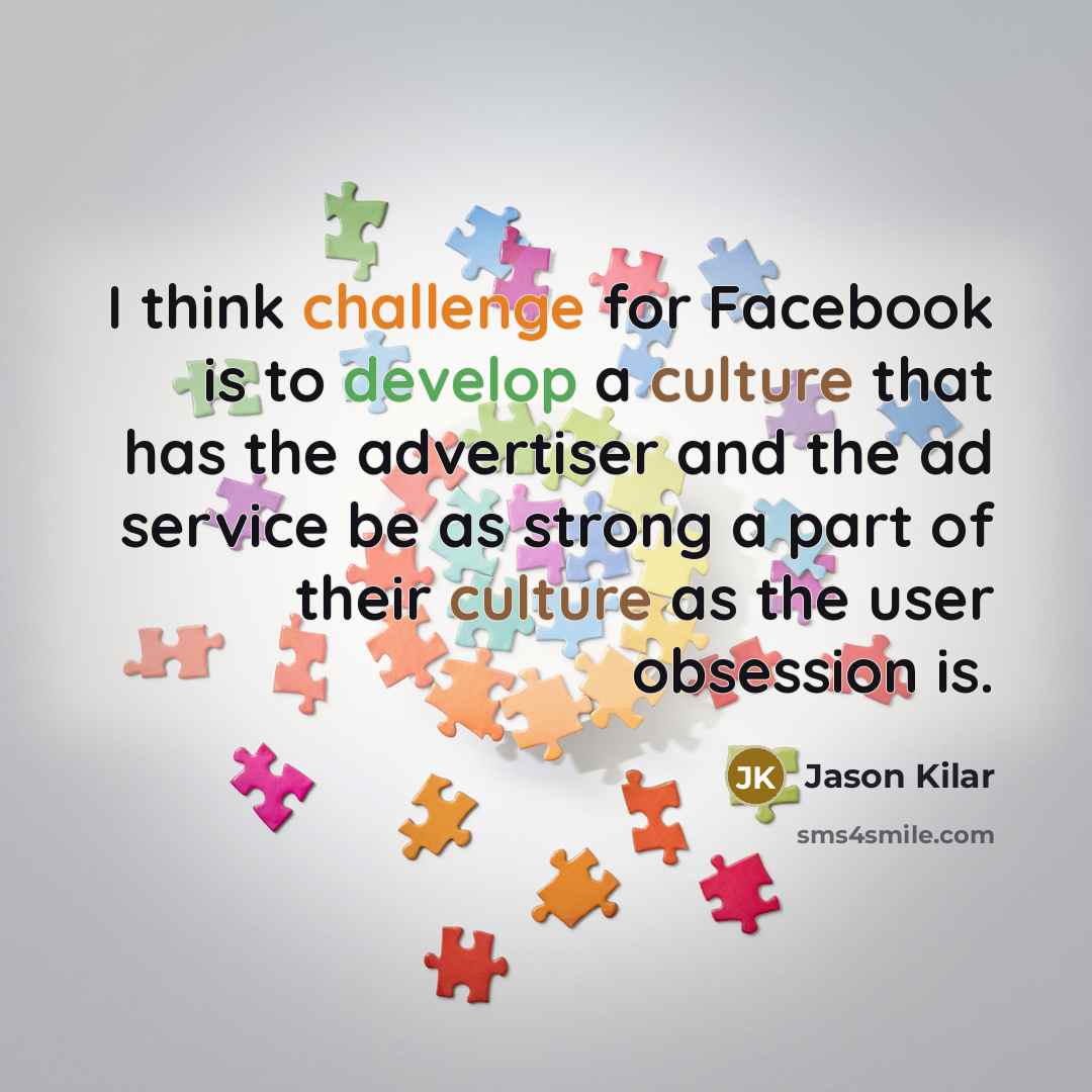 “I think challenge for Facebook is to develop a culture that has the advertiser and the ad service be as strong a part of their culture as the user obsession is.” quote by Jason Kilar