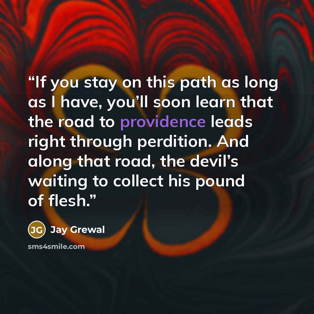 “If you stay on this path as long as I have, you’ll soon learn that the road to providence leads right through perdition. And along that road, the devil’s waiting to collect his pound of flesh.” quote by Jay Grewal