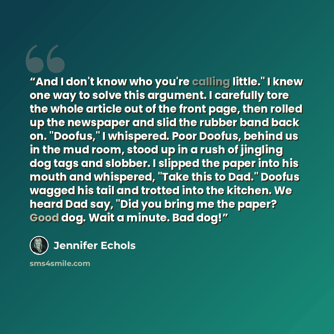 “And I don't know who you're calling little." I knew one way to solve this argument. I carefully tore the whole article out of the front page, then rolled up the newspaper and slid the rubber band back on. "Doofus," I whispered. Poor Doofus, behind us in the mud room, stood up in a rush of jingling…” quote by Jennifer Echols