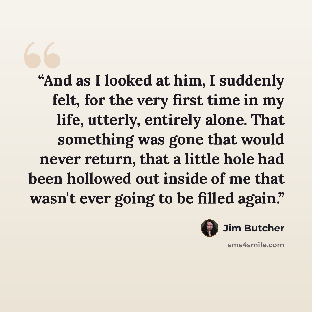“And as I looked at him, I suddenly felt, for the very first time in my life, utterly, entirely alone. That something was gone that would never return, that a little hole had been hollowed out inside of me that wasn't ever going to be filled again.” quote by Jim Butcher