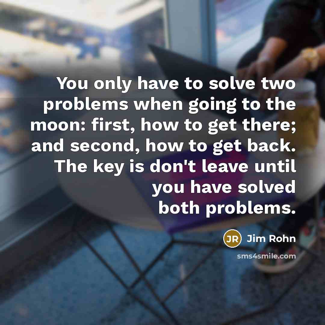 “You only have to solve two problems when going to the moon: first, how to get there; and second, how to get back. The key is don't leave until you have solved both problems.” quote by Jim Rohn