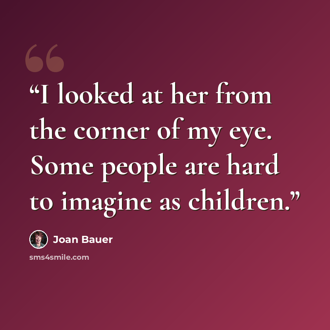 “I looked at her from the corner of my eye. Some people are hard to imagine as children.” quote by Joan Bauer
