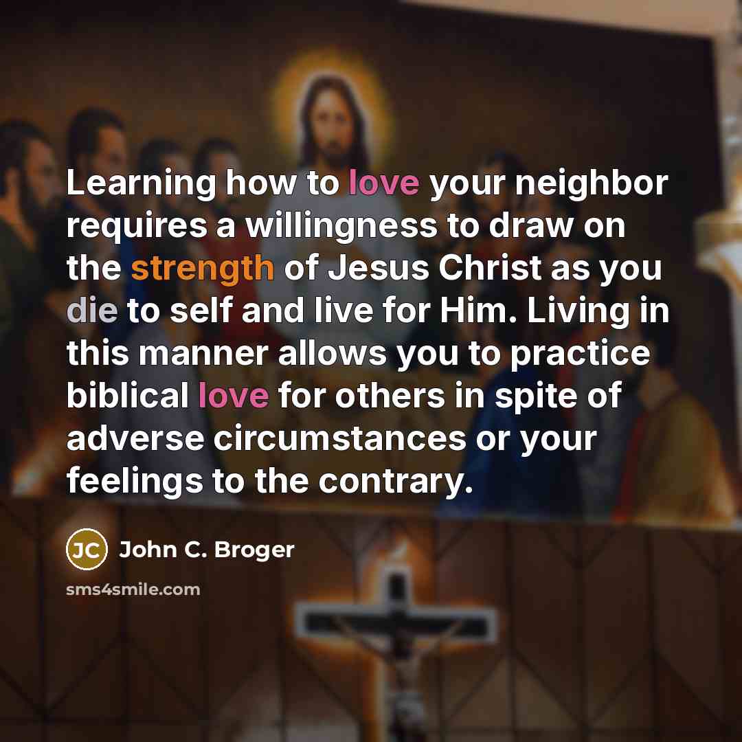 “Learning how to love your neighbor requires a willingness to draw on the strength of Jesus Christ as you die to self and live for Him. Living in this manner allows you to practice biblical love for others in spite of adverse circumstances or your feelings to the contrary.” quote by John C. Broger