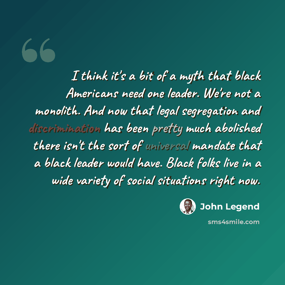 “I think it's a bit of a myth that black Americans need one leader. We're not a monolith. And now that legal segregation and discrimination has been pretty much abolished there isn't the sort of universal mandate that a black leader would have. Black folks live in a wide variety of social…” quote by John Legend
