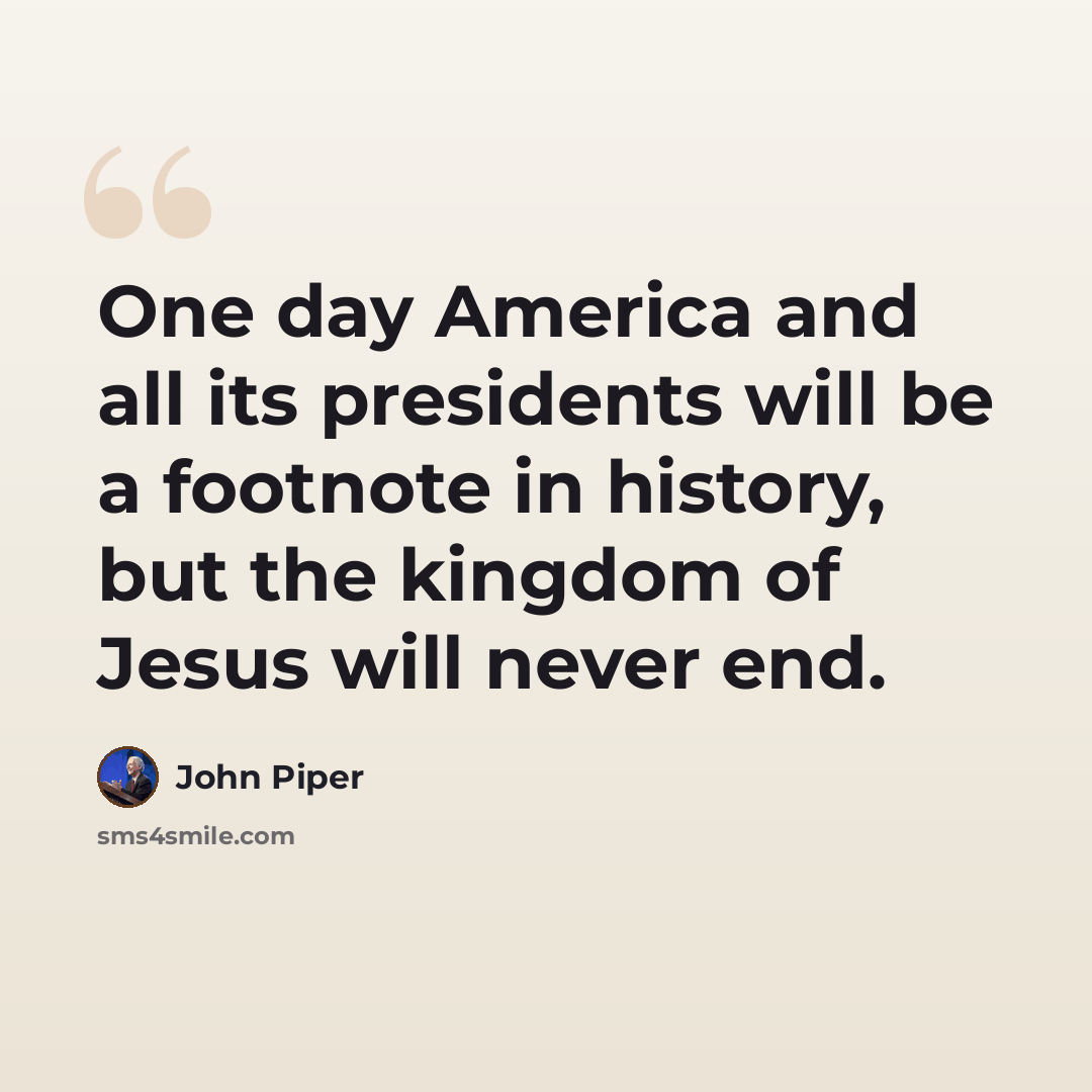 “One day America and all its presidents will be a footnote in history, but the kingdom of Jesus will never end.” quote by John Piper