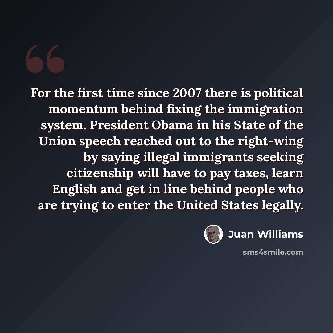 “For the first time since 2007 there is political momentum behind fixing the immigration system. President Obama in his State of the Union speech reached out to the right-wing by saying illegal immigrants seeking citizenship will have to pay taxes, learn English and get in line behind people who…” quote by Juan Williams
