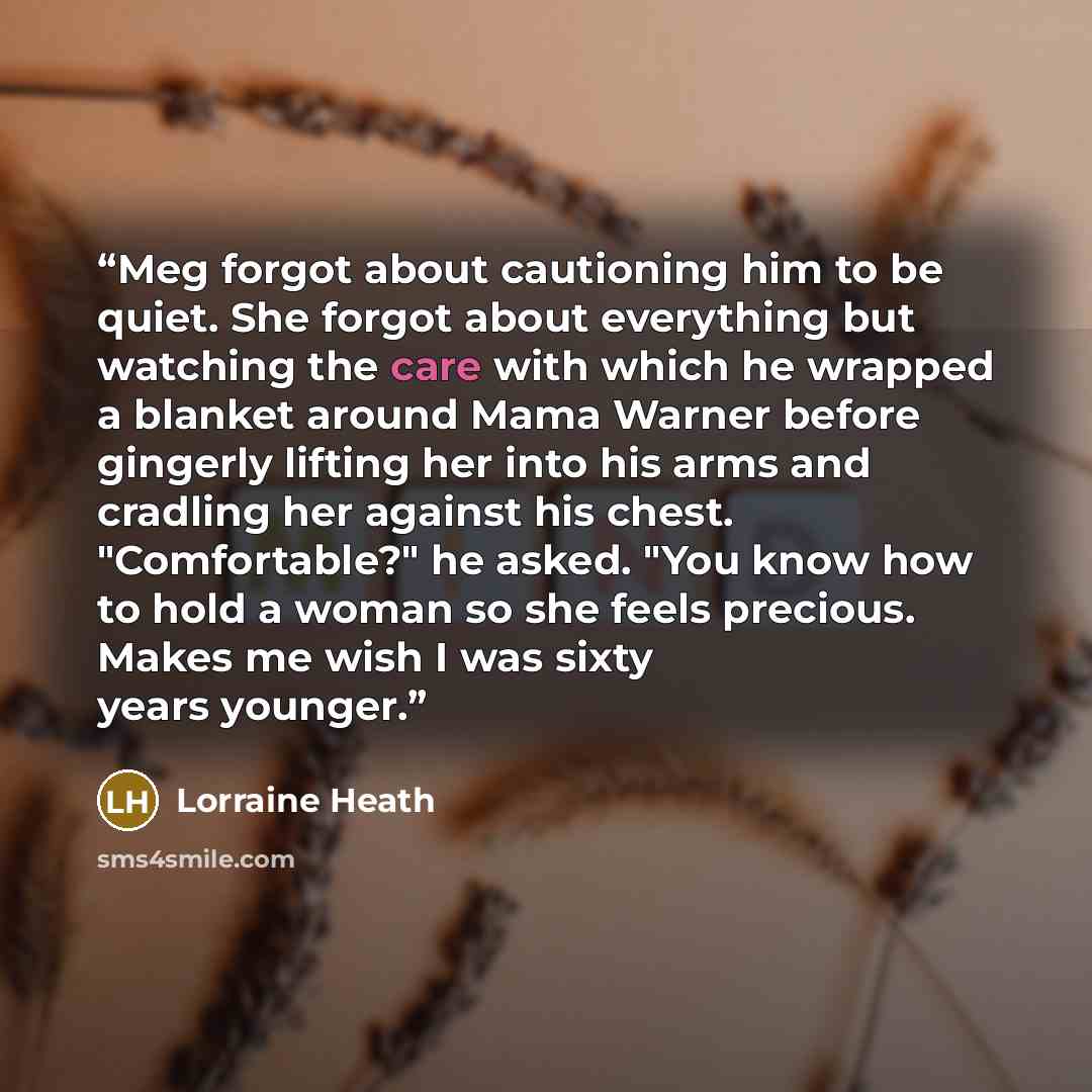“Meg forgot about cautioning him to be quiet. She forgot about everything but watching the care with which he wrapped a blanket around Mama Warner before gingerly lifting her into his arms and cradling her against his chest. "Comfortable?" he asked. "You know how to hold a woman so she feels…” quote by Lorraine Heath