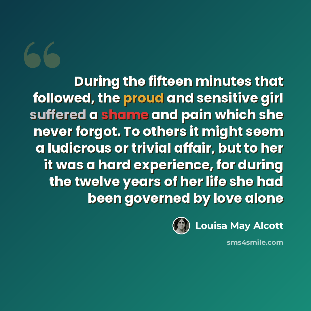 “During the fifteen minutes that followed, the proud and sensitive girl suffered a shame and pain which she never forgot. To others it might seem a ludicrous or trivial affair, but to her it was a hard experience, for during the twelve years of her life she had been governed by love alone” quote by Louisa May Alcott