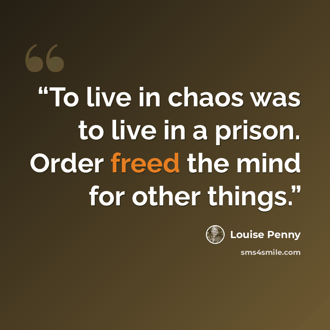 “To live in chaos was to live in a prison. Order freed the mind for other things.” quote by Louise Penny