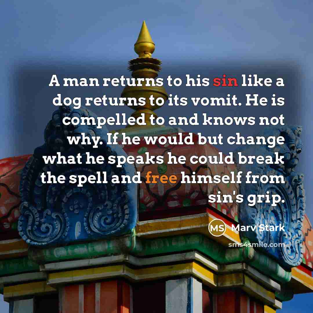 “A man returns to his sin like a dog returns to its vomit. He is compelled to and knows not why. If he would but change what he speaks he could break the spell and free himself from sin's grip.” quote by Marv Stark