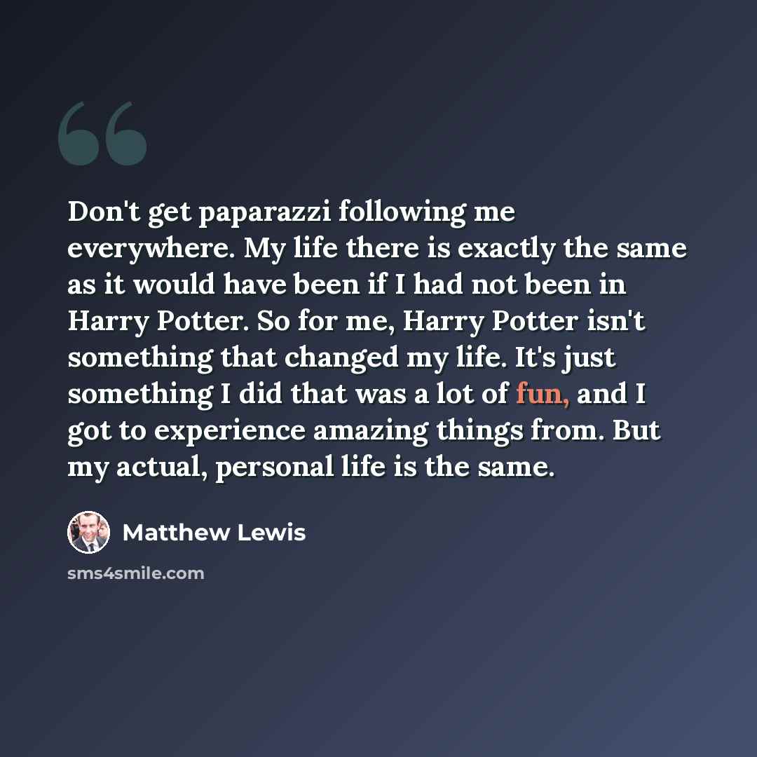 “Don't get paparazzi following me everywhere. My life there is exactly the same as it would have been if I had not been in Harry Potter. So for me, Harry Potter isn't something that changed my life. It's just something I did that was a lot of fun, and I got to experience amazing things from. But my…” quote by Matthew Lewis
