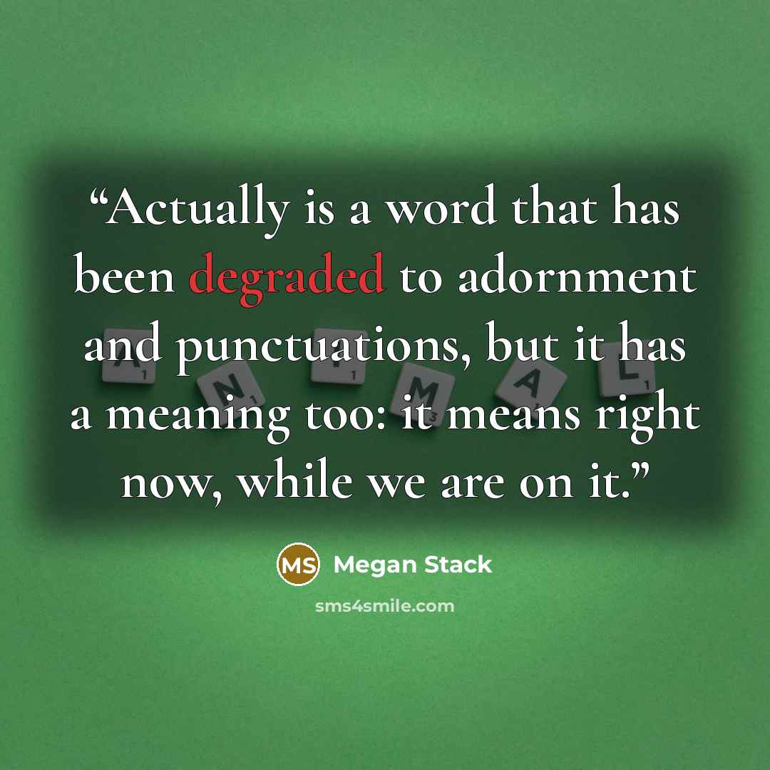 “Actually is a word that has been degraded to adornment and punctuations, but it has a meaning too: it means right now, while we are on it.” quote by Megan Stack