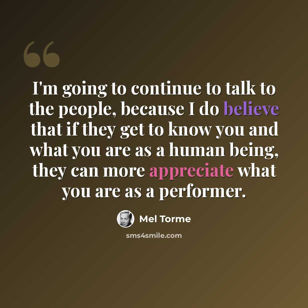“I'm going to continue to talk to the people, because I do believe that if they get to know you and what you are as a human being, they can more appreciate what you are as a performer.” quote by Mel Torme