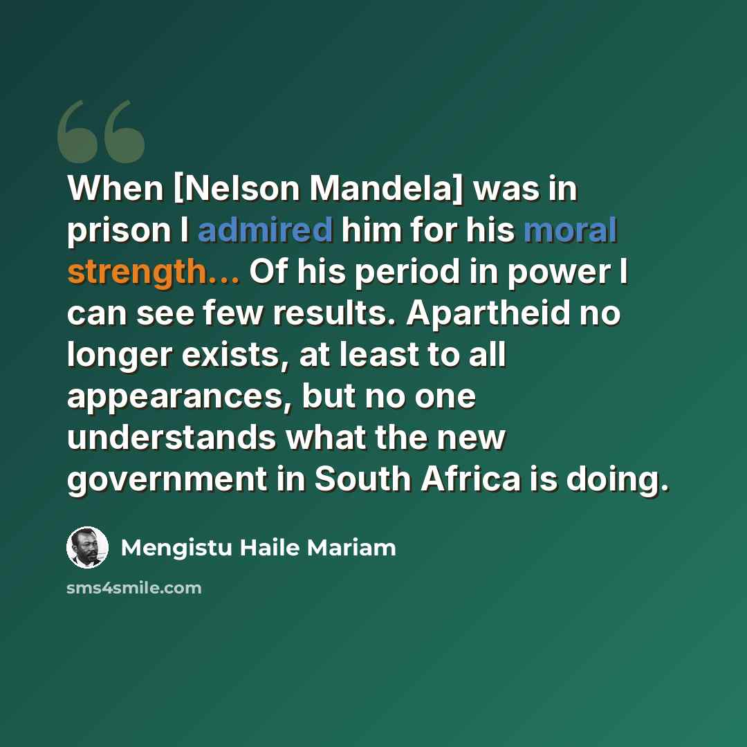 “When [Nelson Mandela] was in prison I admired him for his moral strength... Of his period in power I can see few results. Apartheid no longer exists, at least to all appearances, but no one understands what the new government in South Africa is doing.” quote by Mengistu Haile Mariam