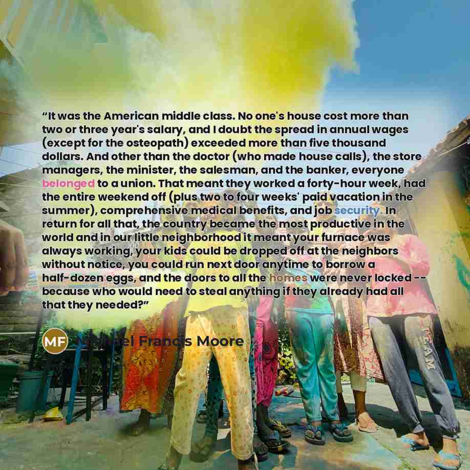 “It was the American middle class. No one's house cost more than two or three year's salary, and I doubt the spread in annual wages (except for the osteopath) exceeded more than five thousand dollars. And other than the doctor (who made house calls), the store managers, the minister, the salesman…” quote by Michael Francis Moore