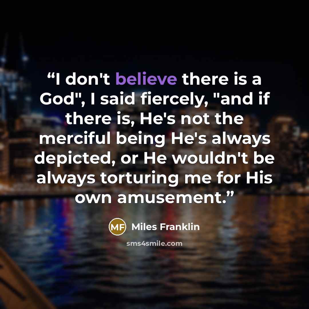 “I don't believe there is a God", I said fiercely, "and if there is, He's not the merciful being He's always depicted, or He wouldn't be always torturing me for His own amusement.” quote by Miles Franklin