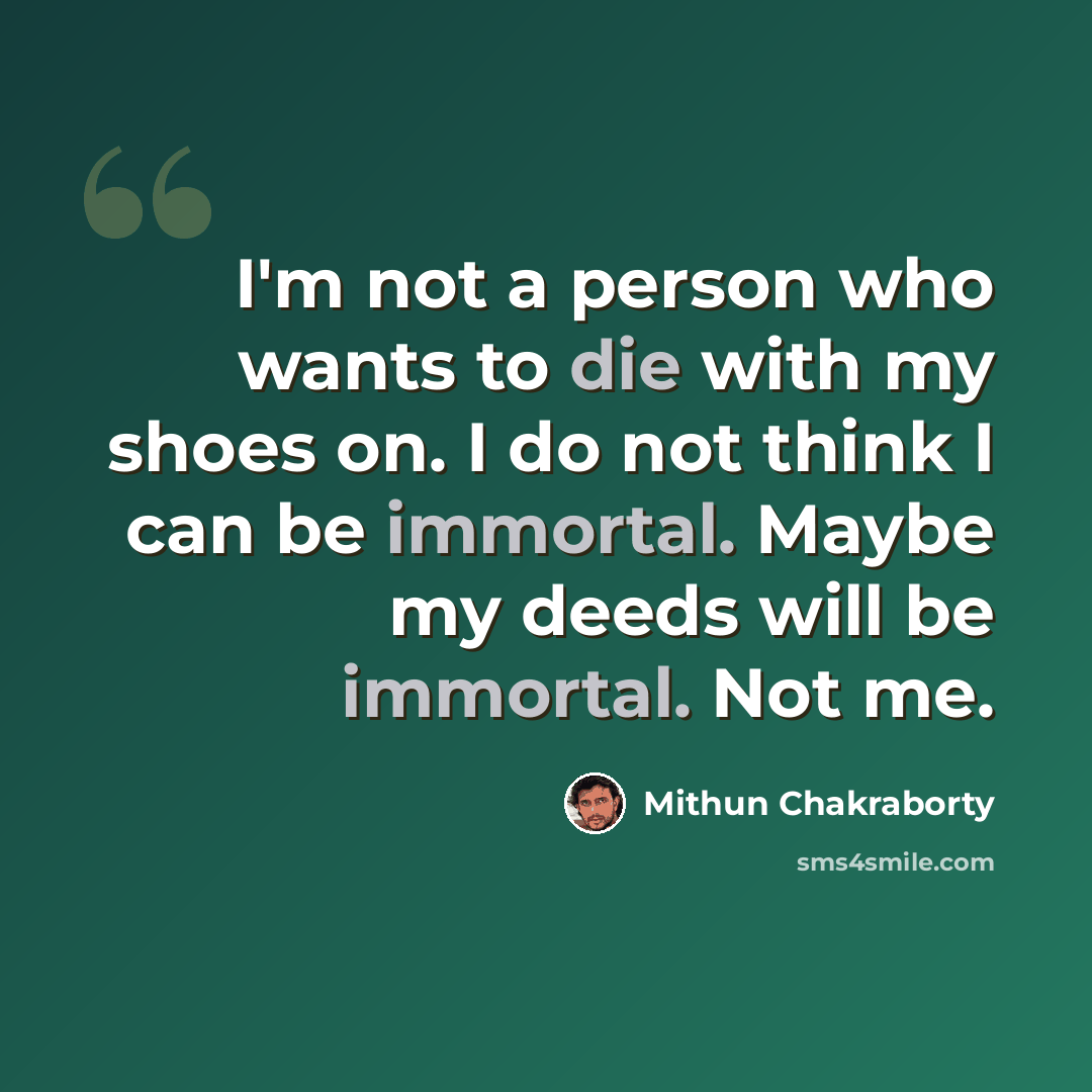 “I'm not a person who wants to die with my shoes on. I do not think I can be immortal. Maybe my deeds will be immortal. Not me.” quote by Mithun Chakraborty