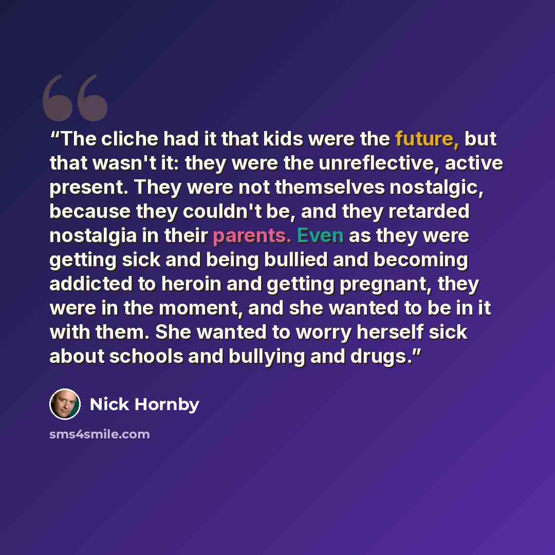 “The cliche had it that kids were the future, but that wasn't it: they were the unreflective, active present. They were not themselves nostalgic, because they couldn't be, and they retarded nostalgia in their parents. Even as they were getting sick and being bullied and becoming addicted to heroin…” quote by Nick Hornby