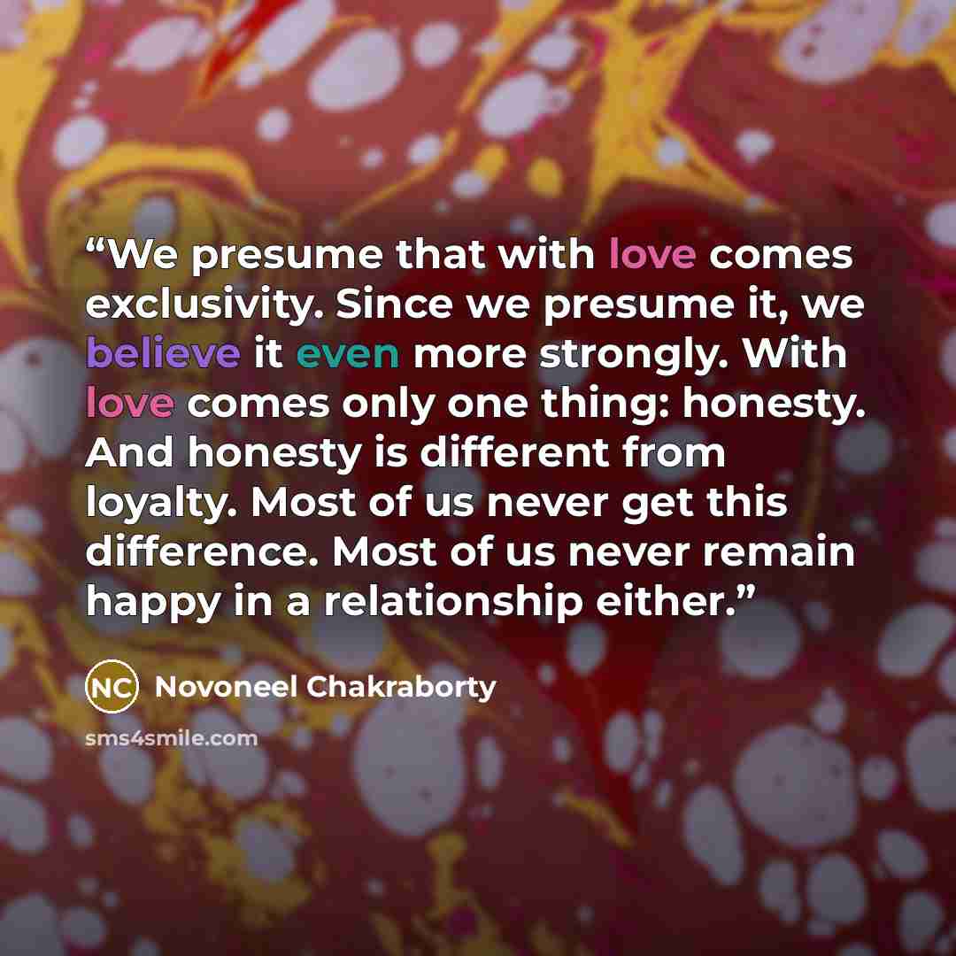 “We presume that with love comes exclusivity. Since we presume it, we believe it even more strongly. With love comes only one thing: honesty. And honesty is different from loyalty. Most of us never get this difference. Most of us never remain happy in a relationship either.” quote by Novoneel Chakraborty