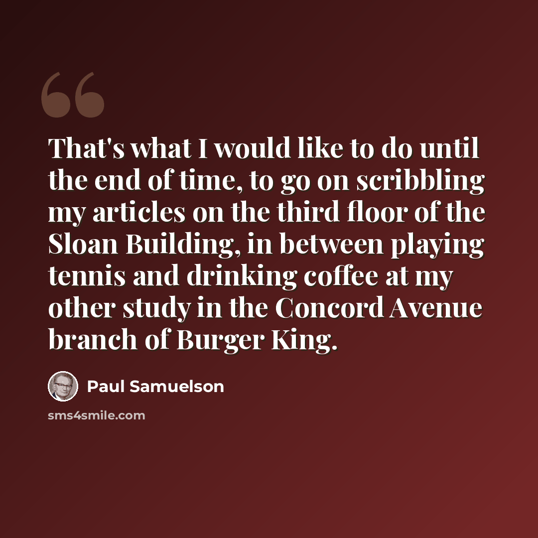 “That's what I would like to do until the end of time, to go on scribbling my articles on the third floor of the Sloan Building, in between playing tennis and drinking coffee at my other study in the Concord Avenue branch of Burger King.” quote by Paul Samuelson