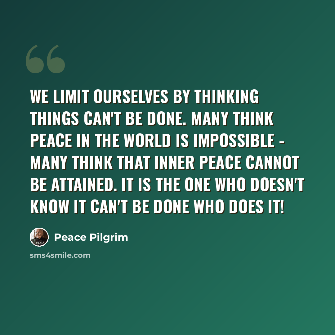 “We limit ourselves by thinking things can't be done. Many think peace in the world is impossible - many think that inner peace cannot be attained. It is the one who doesn't know it can't be done who does it!” quote by Peace Pilgrim