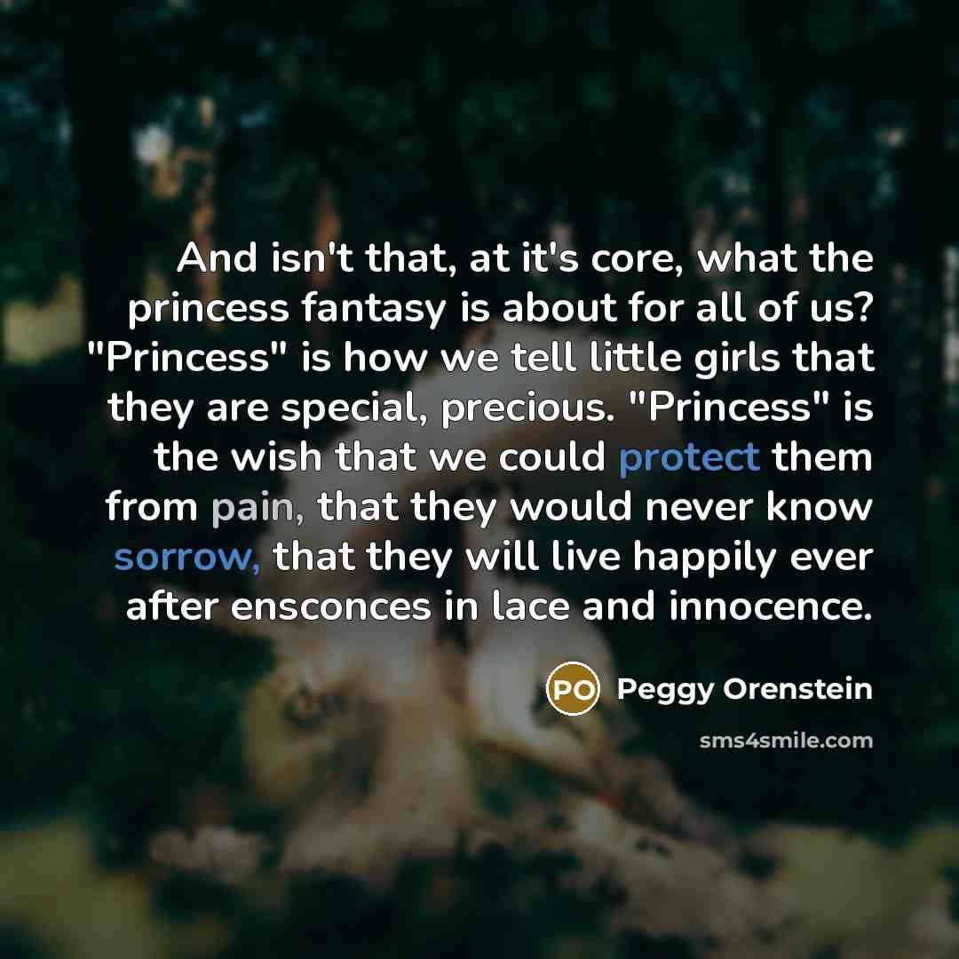 “And isn't that, at it's core, what the princess fantasy is about for all of us? "Princess" is how we tell little girls that they are special, precious. "Princess" is the wish that we could protect them from pain, that they would never know sorrow, that they will live happily ever after ensconces…” quote by Peggy Orenstein